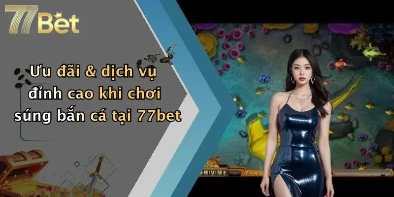 Ưu đãi & dịch vụ đỉnh cao khi chơi súng bắn cá tại 77bet